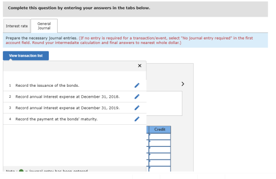 Complete this question by entering your answers in the tabs below General Journal Interest rate Prepare the necessary journal entries. (If no entry is required for a transaction/event, select No journal entry required in the first account field. Round your intermedaite calculation and final answers to nearest whole dollar.) View transaction list 1 Record the issuance of the bonds. 2 Record annual interest expense at December 31, 2018. / 3 Record annual interest expense at December 31, 2019. 4 Record the payment at the bonds maturity. Credit