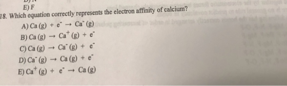 EF 18. Which equation correctly represents the electron affinity of calcium? A) Ca (g) + e - Ca(g) B) Ca (g) → Cat (g) + e C)