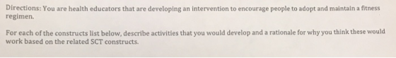 Directions: You are health educators that are developing an intervention to encourage people to adopt and maintain a fitness regimen. For each of the constructs list below, describe activities that you would develop and a rationale for why you think these would work based on the related SCT constructs.