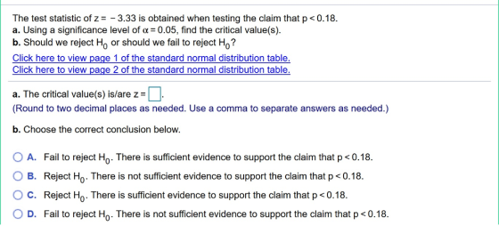The test statistic of z3.33 is obtained when testing the claim that p <0.18. a. Using a significance level of α:0.05, find the critical value(s). b. Should we reject Ho or should we fail to reject Ho? Click here to view page 1 of the standard normal distribution table Click here to view page 2 of the standard normal distribution table a. The critical value(s) is/are z= Round to two decimal places as needed. Use a comma to separate answers as needed.) b. Choose the correct conclusion below. O A. 0 B. ° C. O D. Fail to reject Ho. There is sufficient evidence to support the claim that p < 0.18. Reject Ho . There is not sufficient evidence to support the claim that p < 0.18. Reject H0. There is sufficient evidence to support the claim that p < 0.18. Fail to reject Ho There is not sufficient evidence to support the claim that p <0.18