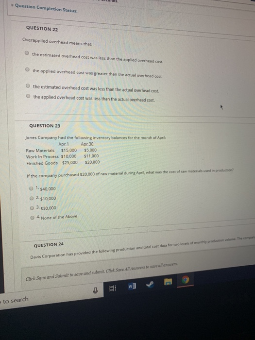 v Question Completion Status: QUESTION 22 Overapplied overhead means that O the estimated overhead cost was less than the applied overhead cost O the applied overhead cost was greater than the actual overhead cost O the estimated overhead cost was less than the actual overhead cost. the applied overhead cost was less than the actual overhead cost. QUESTION 23 Jones Company had the following inventory balances for the month of Apri Raw Materials $15,000 $5,000 Work In Process $10,000 $11,000 Finished Goods $25,000 $20,000 If the company purchased $20,000 of raw material during April, what was the cost of raw mazerials used in O 1,$40,000 2 $10,000 Ο 3.$30,000 O 4 None of the Above QUESTION 24 Davis Corporation has provided the following production and total cost data for two levels of monthly production volurne. The compan Click Sqve and Subrmit to save and submit. Ctick Save All Ansvers to save all ansvr to search
