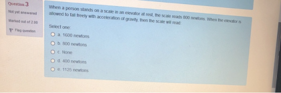 Question 3 Not yet answered When a person stands on a scale in an elevator at rest, the scale reads 800 newtons. When the ele