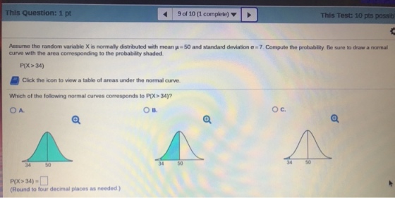 This Question: 1 pt 9 of 10 (1 complete) This Test: 10 pts possib Assume the random variable X is normally distributed with mean ?-50 and standard deviation ?·7. Compute the probability Be sure to draw a normal curve with the area corresponding to the probability shaded P(X>34) Click the icon to view a table of areas under the normal curve. Which of the following normal curves corresponds to P(X> 34)? ??. ??. 34 50 34 5 34 50 P(X > 34)-? (Round to four decimal places as needed.)