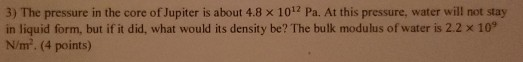 3) The pressure in the core of Jupiter is about 4.8 x 1012 Pa. At this pressure, water will not stay in liquid form, but if i