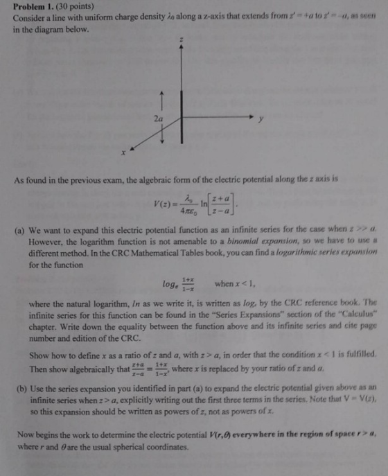 Problem 1. (30 points) Consider a line with uniform charge density io along a z-axis that extends from in the diagram below a to- u, as seen 2a As found in the previous exam, the algebraic form of the electric potential along the z axis is (a) we want to expand this electric potential function as an infinite series for the case when a. However, the logarithm function is not amenable to a binomial expansion, so we have to use a different method. In the CRC Mathematical Tables book, you can find a logarithmic series expansion for the function loge 1-x when x < 1, where the natural logarithm, In as we write it, is written as log, by the CRC reference book. The infinite series for this function can be found in the Series Expansions section of the Calculus chapter. Write down the equality between the function above and its infinite series and cite page number and edition of the CRC. Show how to define x as a ratio of z and a, with z> a, in order that the condition x < 1 is fulfilled Then show algebraically that zta 1-x, where x is replaced by your ratio ofz and a. (b) Use the series expansion you identified in part (a) to expand the electric potential given above as an infinite series whenz> a, explicitly writing out the first three terms in the series. Note that V- Va), so this expansion should be written as powers of z, not as powers of z. Now begins the work to determine the electric potential ir,0) everywhere in the region of spacer> a where r and θ are the usual spherical coordinates.