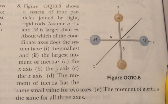 ss 8. Figure OQ10.8 shows ng st a system of four par- ticles joined by light, rigid rods. Assume a = b and M is larger than m. About which of the coor- dinate axes does the sys- tem have (i) the smallest and (ii) the largest mo- ment of inertia? (a) the x axis (b) the y axis (c) the axis, (d) The mo- ment of inertia has the (l Figure OQ10.8 same small value for two axes. (e) The moment of inertia is the same for all three axes.