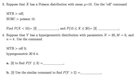 3. Suppose that X has a Poisson distribution with mean μ=15. Use the cdf command MTB > cdf; SUBC 〉 poisson 15. Find PX 〈 10)-[3] and P(15 X 20)= [3] 4. Suppose that Y has a hypergeometric distribution with parameters N = 20, M = 6, and n = 4, Use the command MTB > cdf 3; hypergeometric 20 6 4. a. [3] to find P(Y 53) = b. 3) Use the similar command to find P(Y > 2) =