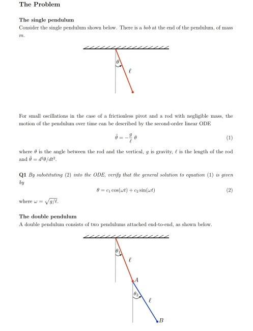 The Problem The single pendulunm Consider the single pendulum shown below. There is a bob at the end of the pendulum, of mass For small oscillations in the case of a frictionless pivot and a rod with negligible mass, the motion of the pendulum over time can be described by the second-order linear ODE where θ is the angle between the rod and the vertical, g is gravity, t is the length of the rod and θ dag /dt2 Q1 By substituting (2) into the ODE, veriy that the general solation to equation (1) is given by θ c1 cos(wt) + c2 sin(wt) where w Vg/ The double pendulum A double pendulum consists of two pendulums attached end-to-end, as shown below.
