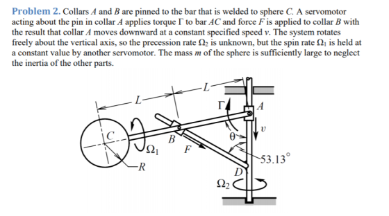 Problem 2. Collars A and B are pinned to the bar that is welded to sphere C. A servomotor acting about the pin in collar A applies torque ? to bar AC and force F is applied to collar B with the result that collar A moves downward at a constant specified speed v. The system rotates freely about the vertical axis, so the precession rate ?2 is unknown, but the spin rate is held at a constant value by another servomotor. The mass m of the sphere is sufficiently large to neglect the inertia of the other parts. 53.13