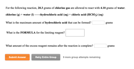 For the following reaction, 20.3 grams of chlorine gas are allowed to react with 4.10 grams of water. chlorine (g) + water (1