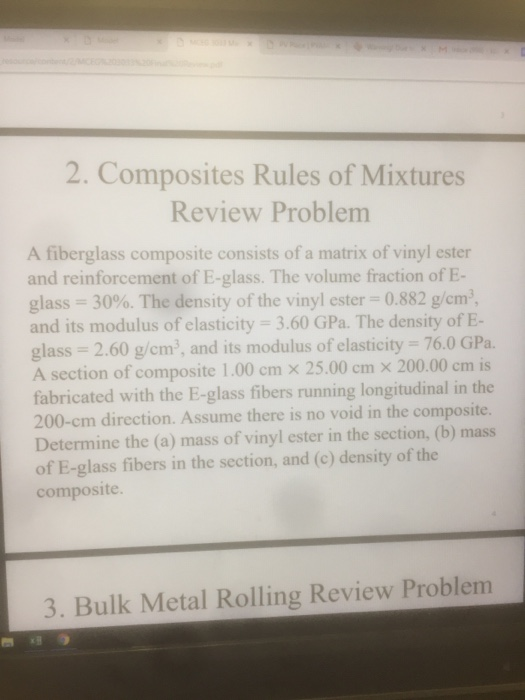 2. Composites Rules of Mixtures Review Problem A fiberglass composite consists of a matrix of vinyl ester and reinforcement of E-glass. The volume fraction of E- glass-3000. The density of the vinyl ester 0.882 g/cm and its modulus of elasticity: 3.60 GPa. The density of E- glass 2.60 g/cm, and its modulus of elasticity . 76.0 GPa A section of composite 1.00 cm x 25.00 cm x 200.00 cm is fabricated with the E-glass fibers running longitudinal in the 200-cm direction. Assume there is no void in the composite. Determine the (a) mass of vinyl ester in the section, (b) mass of E-glass fibers in the section, and (c) density of the composite 3. Bulk Metal Rolling Review Problem