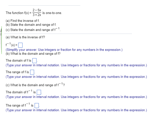 2-5x 3+2x The function fx)i on-to-one (a) Find the inverse of f (b) State the domain and range of f. (c) State the domain and range of f (a) What is the inverse of f? Simplify your answer. Use integers or fraction for any numbers in the expression.) (b) What is the domain and range of f? The domain of fis (Type your answer in interval notation. Use integers or fractions for any numbers in the expression.) The range of f is (Type your answer in interval notation. Use integers or fractions for any numbers in the expression.) (c) What is the domain and range off The domain off is (Type your answer in interval notation. Use integers or fractions for any numbers in the expression.) The range of f is (Type your answer in interval notation. Use integers or fractions for any numbers in the expression.)