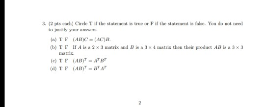 3. (2 pts each) Circle T if the statement is true or F if the statement is false You do not need to justify your answers (a) TF (AB)C=(AC)B. (b) TF If A is a 2 x 3 matrix and B is a 3 x 4 matrix then their product AB is a 3 x 3 matrix. (e) TF (AB ATB (d) TF (AB BTA