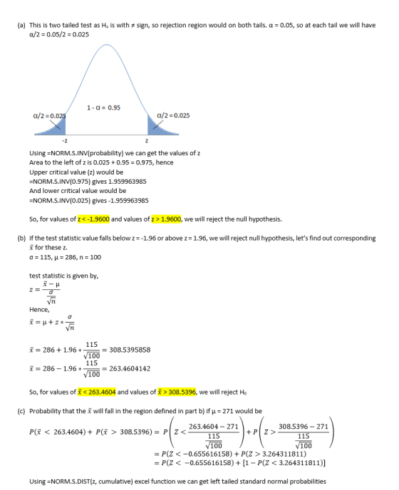 (a) This is two tailed test as Ha is with sign, so rejection region would on both tails. α = 0.05, so at each tail we will have a/2-0.05/2-0.025 1- a 0.95 a/2 -0.0 a/2 0.025 Using NORM.S.INV(probability) we can get the values of z Area to the left of z is 0.025 0.95 0.975, hence Upper critical value (z) would be NORM.S.INV(0.975) gives 1.959963985 And lower critical value would be NORM.S.INV(0.025) gives -1.959963985 So, for values of z <-1.9600 and values of z > 1.9600, we will reject the null hypothesis. (b) If the test statistic value falls below z--1.96 or above z 1.96, we will reject null hypothesis, lets find out corresponding x for these z. test statistic is given by Hence, 115 f -286 +1.96 100 115 V100 6 * = 308.5395858 a-286-1.962 бъ 2634604142 So, for values of< 263.4604 and values ofx > 308.5396, we will reject Ho (c) Probability that the will fall in the region defined in part b) if H 271 would be 263.4604- 271 308.5396- 271 P( < 263.4604) + P(x > 308.5396)- P Z< 100 100 -P(Z<-0.655616158) + P(Z > 3.264311811) P(Z < -0.655616158) + [1-P(2 < 3.26431 1811)] Using NORM.S.DIST(z, cumulative) excel function we can get left tailed standard normal probabilities