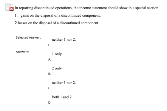 In reporting discontinued operations, the income statement should show in a special section 1. gains on the disposal of a dis