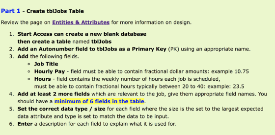 Part 1 - Create tblJobs Table Review the page on Entities & Attributes for more information on design. 1. Start Access can create a new blank database then create a table named tblJobs name. 3. Add the following fields. Job Title o Hourly Pay field must be able to contain fractional dollar amounts: example 10.75 o Hours - field contains the weekly number of hours each job is scheduled, must be able to contain fractional hours typically between 20 to 40: example: 23.5 4. Add at least 2 more fields which are relevant to the job, give them appropriate field names. You should have a minimum of 6 fields in the table. Set the correct data type size for each field where the size is the set to the largest expected data attribute and type is set to match the data to be input. 5. 6. Enter a description for each field to explain what it is used for.