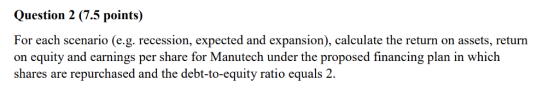 Question 2 (7.5 points) For each scenario (e.g. recession, expected and expansion), calculate the return on assets, return on equity and earnings per share for Manutech under the proposed financing plan in which shares are repurchased and the debt-to-equity ratio equals 2