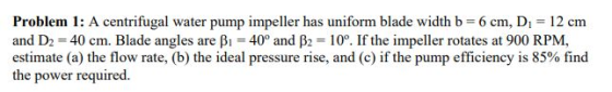 Problem 1: A centrifugal water pump impeller has uniform blade width b = 6 cm, D = 12 cm and D2 = 40 cm. Blade angles are B1