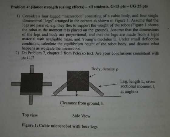 Problem 4: (Robot strength scaling effects) - all students, G-15 pts- UG 25 pts 1) Consider a four legged microrobot consisting of a cubic body, and four single dimensional legs arranged in the corners as shown in Figure 1. Assume that the legs are passive, e.g. they flex to support the weight of the robot (Figure 1 shows the robot at the moment it is placed on the ground). Assume that the dimensions of the legs and body are proportional, and that the legs are made from a light material with negligible mass, and Youngs modulus E. Under small deflection conditions, calculate the equilibrium height of the robot body, and discuss what happens as we scale the microrobot 2) Do Problem 7, chapter 3 from Pelesko text. Are your conclusions consistent with part 1)? Body, density p Leg, length L, cross sectional moment I, at angle α Clearance from ground, h Top view Side View Figure 1: Cubic microrobot with four legs