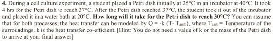 4. During a cell culture experiment, a student placed a Petri dish initially at 25°C in an incubator at 40°C. It took 4 hrs for the Petri dish to reach 37°C. After the Petri dish reached 37°C, the student took it out of the incubator and placed it in a water bath at 20°C. How long will it take for the Petri dish to reach 30°C? You can assume that for both processes, the heat transfer can be modeled by Q--k (T- Tamb), where Tamb Temperature of the surroundings. k is the heat transfer co-efficient. Hint: You do not need a value of k or the mass of the Petri dish to arrive at your final answer]