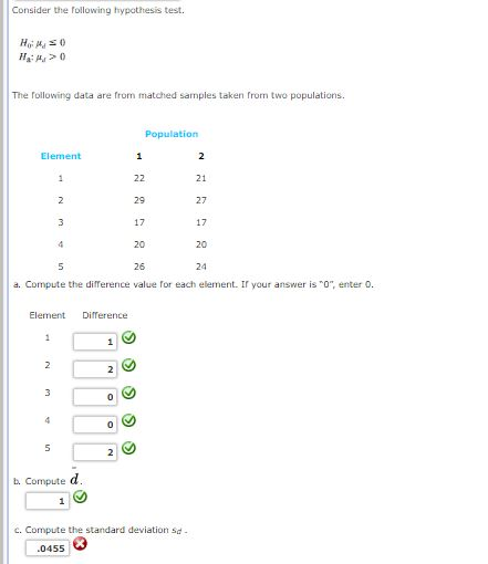 Consider the following hypothesis test. The Tollowing data are from matched samples taken fron two populations Population Eierseni 29 17 20 26 21 27 17 20 24 a. Compute the difference value for each element. If your answer is , enter Element Difference b. Compute d e d c. Compute the standard deviation sd 0455