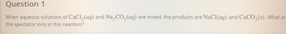 Question 1 When aqueous solutions of CaCl2(aq) and Na, C02(aq) are mixed, the products are NaCl(aq) and CaCO3(s). What ar the