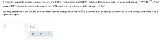 . What A chemistry graduate student is given 450. mL of a 0.60 M hydrocyanic acid (HCN) solution. Hydrocyanic acid is a weak