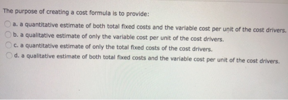 The purpose of creating a cost formula is to provide: a. a quantitative estimate of both total fixed costs and the variable c