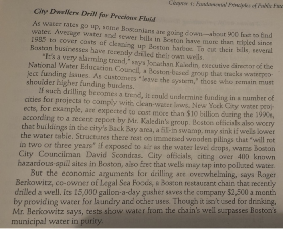 Chapter 1: Fundamental Principles of Public Fin City Dwellers Drill for Precious Fluid As water rates go up, some Bostonians are going down--abo ut 900 feet to find water. Average water and sewer bills in Boston have more than tripled since 1985 to cover costs of cleaning up Boston harbor. To cut their bills, several Boston businesses have recently drilled their own wells. Its a very alarming trend, says Jonathan Kaledin, executive director of the National Water Education Council, a Boston-based group that tracks waterpro- ject funding issues. As customers leave the system, those who remain must shoulder higher funding burdens. If such drilling becomes a trend, it could undermine funding in a number of cities for projects to comply with clean-water laws. New York City water proj- ects, for example, are expected to cost more than $10 billion during the 1990s, according to a recent report by Mr. Kaledins group. Boston officials also worry a, a fill-in swamp, may sink if wells lower rot that buildings in the citys Back Bay are the water table. Structures there rest on immersed wooden pilings that will in two or three years if exposed to air as the water level drops, warns Bo City Councilman David Scondras. City officials, citing over 400 known hazardous-spill sites in Boston, also fret that wells may tap into polluted water But the economic arguments for drilling are overwhelming, says Roger Berkowitz, co-owner of Legal Sea Foods, a Boston restaurant chain that recently drilled a well. Its 15,000 gallon-a-day gusher saves the company $2,500 a month by providing water for laundry and other uses. Though it isnt used for drinking, Mr. Berkowitz says, tests show water from the chains well surpasses Bostons municipal water in purity