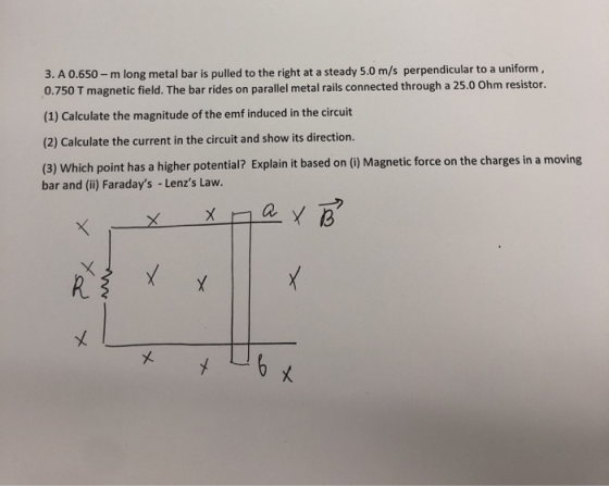 3. A 0.650- m long metal bar is pulled to the right at a steady 5.0 m/s perpendicular to a uniform, 0.750 T magnetic field. T