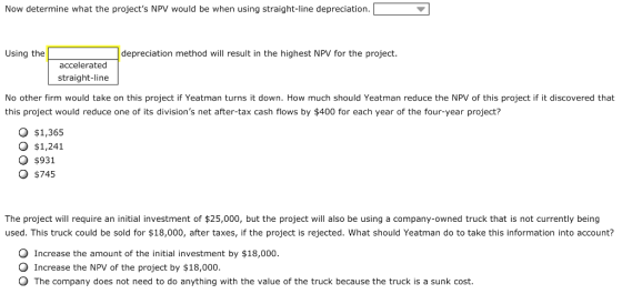 Now determine what the projects NPV would be when using straight-line depreciation. Using the depreciation method will result in the highest NPV for the project. accelerated straight-line No other firm would take on this project if Yeatman turns it down. How much should Yeatman reduce the NPV of this project if it discovered that this project would reduce one of its divisions net after-tax cash flows by $400 for each year of the four-year project? O $1,365 O $1,241 O $931 O $745 The project will require an initial investment of $25,000, but the project will also be using a company-owned truck that is not currently being used. This truck could be sold for $18,000, after taxes, if the project is rejected. What should Yeatman do to take this information into account? O Increase the amount of the initial investment by $18,000. O Increase the NPV of the project by $18,000. O The company does not need to do anything with the value of the truck because the truck is a sunk cost.