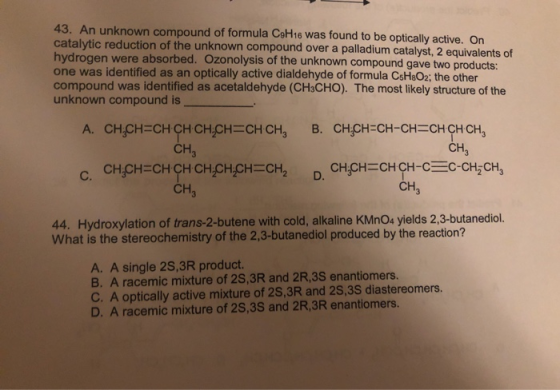43. An unknown compound of formula CeH16 was found to be optically active. On catalytic reduction of the unknown compound ove