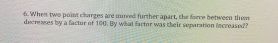 6. When two point charges are moved further apart, the force between them decreases by a factor of 100. By what factor was their separation increased?