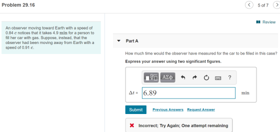 Problem 29.16 5 of 7 I Review An observer moving toward Earth with a speed of 0.84 c notices that it takes 4.9 min for a pers