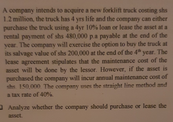 A company intends to acquire a new forklift truck costing shs 1.2 million, the truck has 4 yrs life and the company can eithe