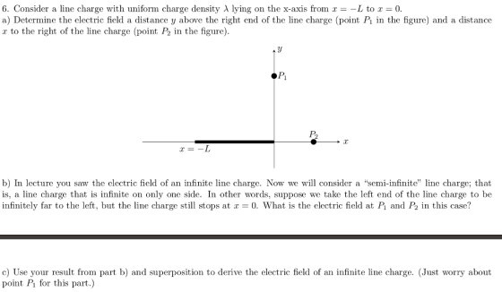 6. Consider a line charge with uniform charge density λ lying on the x-axis from x =-L to x = 0. a) Determine the electric field a distance y above the right end of the line charge (point P in the figure) and a distance r to the right of the line charge (point P2 in the figure). Pi C-I b) In lecture you saw the electric field of an infinite line charge. Now we wil consider a semi-infinite line charge; that is, a line charge that is infinite on only one side. In other words, suppose we take the left end of the line charge to be infinitely far to the left, but the line charge still stops at r = 0 What is the electric field at P and P2 in this case? c) Use your result from part b) and superposition to derive the electric field of an infinite line charge. (Just worry about point P1 for this part.)