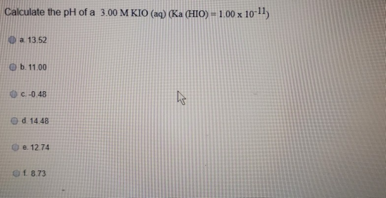 Calculate the pH of a 3.00 M KIO (aq) (Ka (HIO) = 1.00 x 10-11) I a. 13.52 b. 11.00 c.-0.48 d. 14.48 e. 12.74 f. 8.73