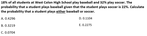 18% of all students at West Colon High School play baseball and 32% play soccer. The probability that a student plays baseball given that the student plays soccer is 22%. Calculate the probability that a student plays either baseball or soccer. A. 0.4296 D. 0.1104 B. 0.3219 E. 0.2275 C. 0.0704