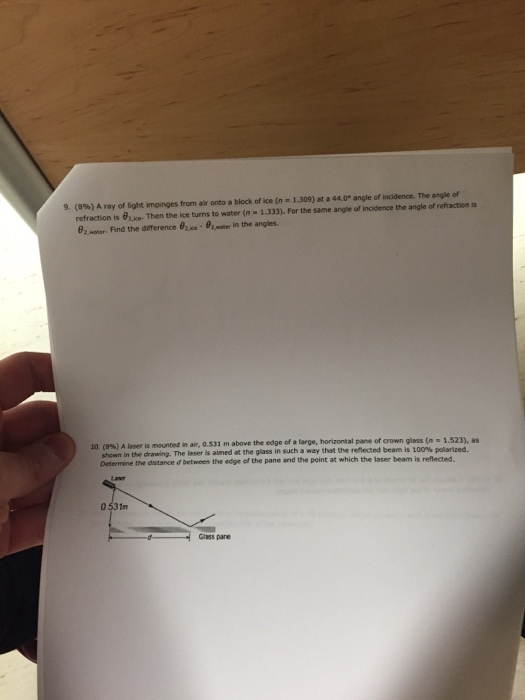 9, (8%) A ray of light impinges from air onto a block of ice (n .1.309) at .44.0. angle of incidence. The angle of refraction is e. Then the ice turns to water (n 1.333). For the same angle of incidence the angle of refraction is 6,water. Find the diference ??-92 in the angles. is mounted in air, 0.531 m above the edge of a large, horizontal pane of crown glass (n - 1.523), as rhe1ser aimed at the glass in such a way that the reflected beam is 100% polarized. Determine the distance d between the edge of the pane and the point at which the laser beam is reflected. 0 531m Gless pane