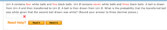 Urn A contains four white balls and five black balls. Urn B contains seven white balls and three black balls. A ball is drawn from Urn A and then transferred to Urn B. A ball is then drawn from Urn B. What is the probability that the transferred ball was white given that the second ball drawn was white? (Round your answer to three decimal places.) Need Help?Read It Watch It