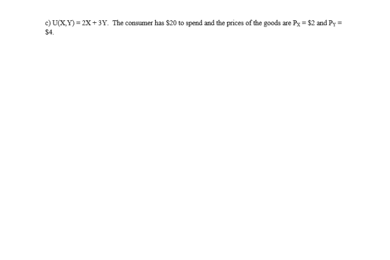 c) U(X,Y) 2X +3Y. The consumer has $20 to spend and the prices of the goods are Px $2 and Py $4.