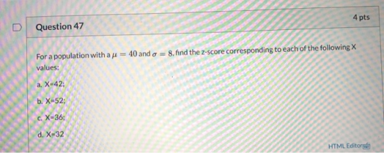 4 pts Question 47 8, find the Z-score corresponding to each of the following X For a population with a h = 40 and o = values: