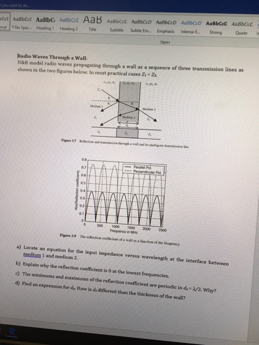 ou want to do Cet AaBbcel AaBbC AaBboct AaB AaBbCct AoBbocD Aab mal 1No Spac.. Heading 1 Heading 2 TitleSubtile Subtle Em... mphasis Intense E. Strong Quote Styles Radio Waves Through a Wall H&B model radio waves propagating through a wall as a sequence of three transmission lines as shown in the two figures below. In most practical cases Zs Zs Medin 08 07 06 0.5 04 03 02 Parallel Pol 0 500 1000 1500 2000 2500 Frequency in MHz Flgure 39 The reflectice coefficient of a wall as a function of the frequensy a) Locate an equation for the input impedance versus wavelength at the interface between medium 1 and medium 2. b) Explain why the reflection coefficient is O at the lowest frequencies c) The minimums and maximums of the reflection coefficient are periodic in de-/2. Why? d) Find an expression for de How is dedifferent than the thickness of the wall?