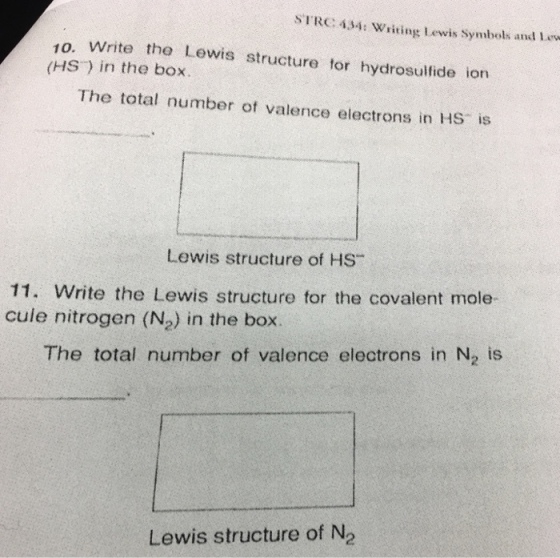 STRC 434: writing Lewis symbols and Lew 10. write the Lewis structure tor hydrosulfide ion (HST) in the box. The total number of valence electrons in Hs is Lewis structure of HS 11. Write the Lewis structure for the covalent mole- cuie nitrogen (N2) in the box. The total number of valence electrons in N2 is Lewis structure of N