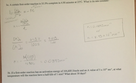 3a. A certain first-order reaction is 35.5% complete in 4.90 minutes at 25°C. What is its rate constant e-kt K,=0.0895 min 64