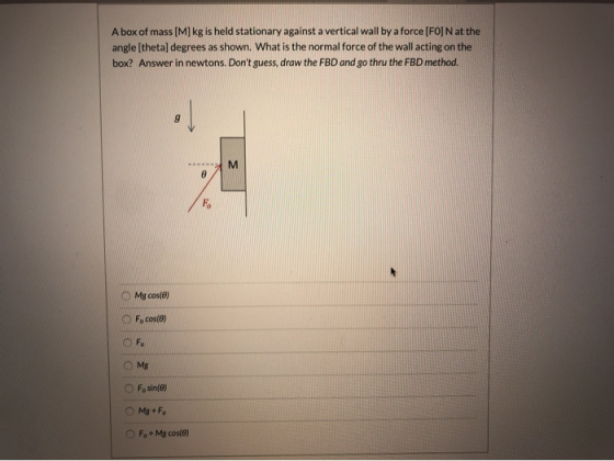 A box of mass [M] kg is held stationary against a vertical wall by a force [FO] N at the angle (theta) degrees as shown. What