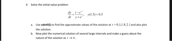 Solve the initial value problem dt y+e a. Use ode45() to find the approximate values of the solution at 1-0,1,1.8,2.1 and also plot the solution. Now plot the numerical solution of several large intervals and make a guess about the nature of the solution as t b.
