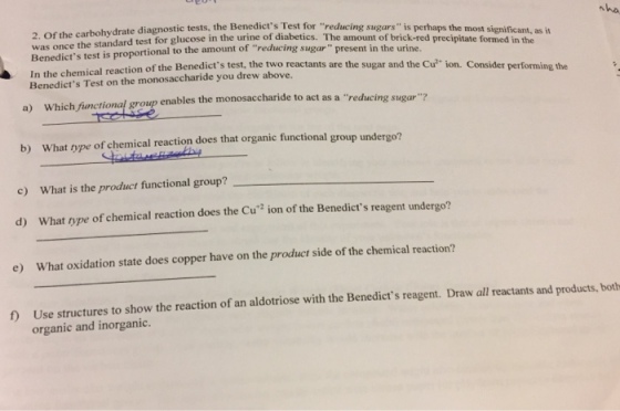 drate diagnostic tests, the Benedicts Test for reducing was once the standard Benedicts test is proportional to the amount of reducing sugar present 2. Of the carbohyd test for glucose in the urine of diabetics. The amount of brick-red precipitate formed in the sugars is perhaps the most significant, as it in the urine. tion of the Benedicts test, the two reactants are the sugar and the Cu? ion. Consider performing the Benedicts Test on the monosaccharide you drew above. a) Which fiunctional group enables the monosaccharide to act as a reducing sugar? b) What type of chemical reaction does that organic functional group undergo? c) What is the product functional group? d) What tvype of chemical reaction does the Cu2 ion of the Benedicts reagent undergo? e) What oxidation state does copper have on the product side of the chemical reaction? f) Use structures to show the reaction of an aldotriose with the Benedicts reagent. Draw all reactants and products, both organic and inorganic.