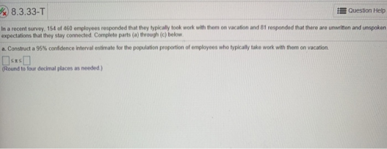 8.3.33-T Question Help In a recent survey, 154 of 460 employees responded that they typically took work with them on vacation and 81 responded that there are unwritten and unspoken expectations that they stay connected Complete parts (a) through (c) below a Construct a 95% confidence interval estimate for the population proportion of employees who typically take work with them on vacation. (Round to four decimal places as needed)