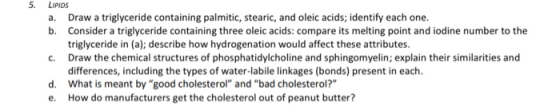 LIPIDS a. Draw a triglyceride containing palmitic, stearic, and oleic acids, identify each one. b. Consider a triglyceride co